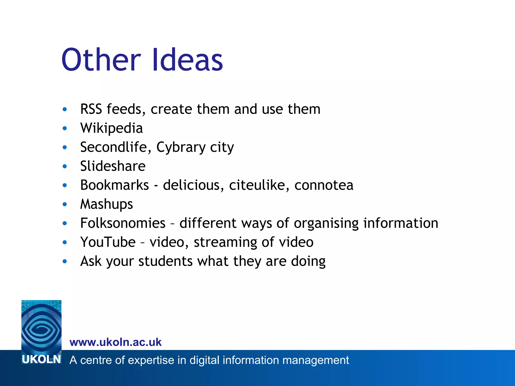 Other Ideas RSS feeds, create them and use them Wikipedia Secondlife, Cybrary city Slideshare Bookmarks - delicious, citeulike, connotea Mashups Folksonomies – different ways of organising information  YouTube – video, streaming of video Ask your students what they are doing 