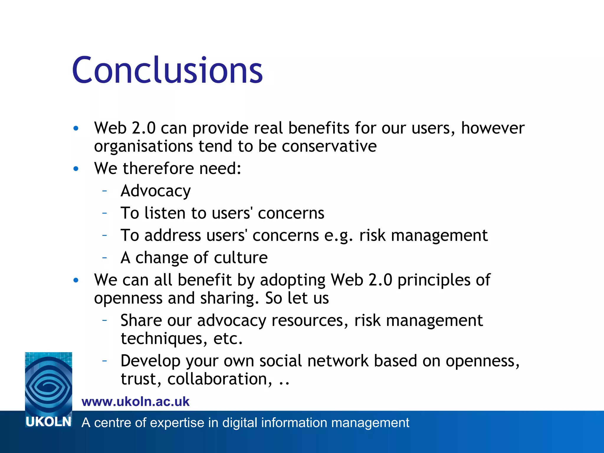 Conclusions Web 2.0 can provide real benefits for our users, however organisations tend to be conservative We therefore need: Advocacy To listen to users' concerns To address users' concerns e.g. risk management A change of culture We can all benefit by adopting Web 2.0 principles of openness and sharing. So let us Share our advocacy resources, risk management techniques, etc. Develop your own social network based on openness, trust, collaboration, .. 
