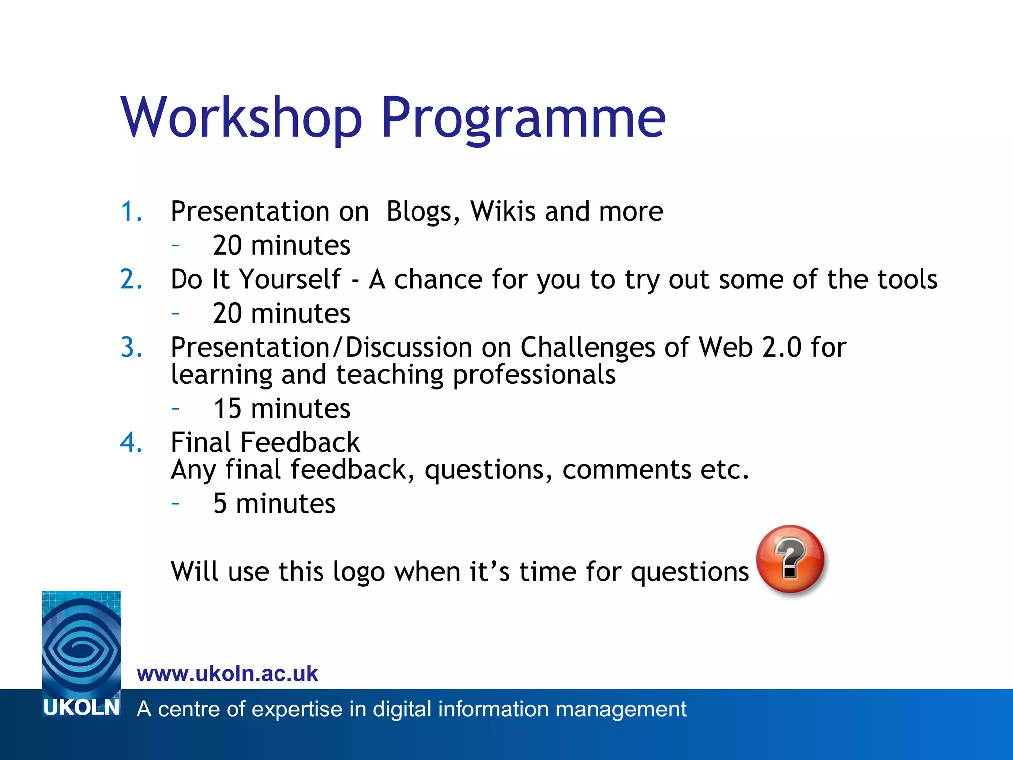 Workshop Programme Presentation on  Blogs, Wikis and more 20 minutes Do It Yourself - A chance for you to try out some of the tools 20 minutes Presentation/Discussion on Challenges of Web 2.0 for learning and teaching professionals 15 minutes Final Feedback  Any final feedback, questions, comments etc. 5 minutes Will use this logo when it’s time for questions  