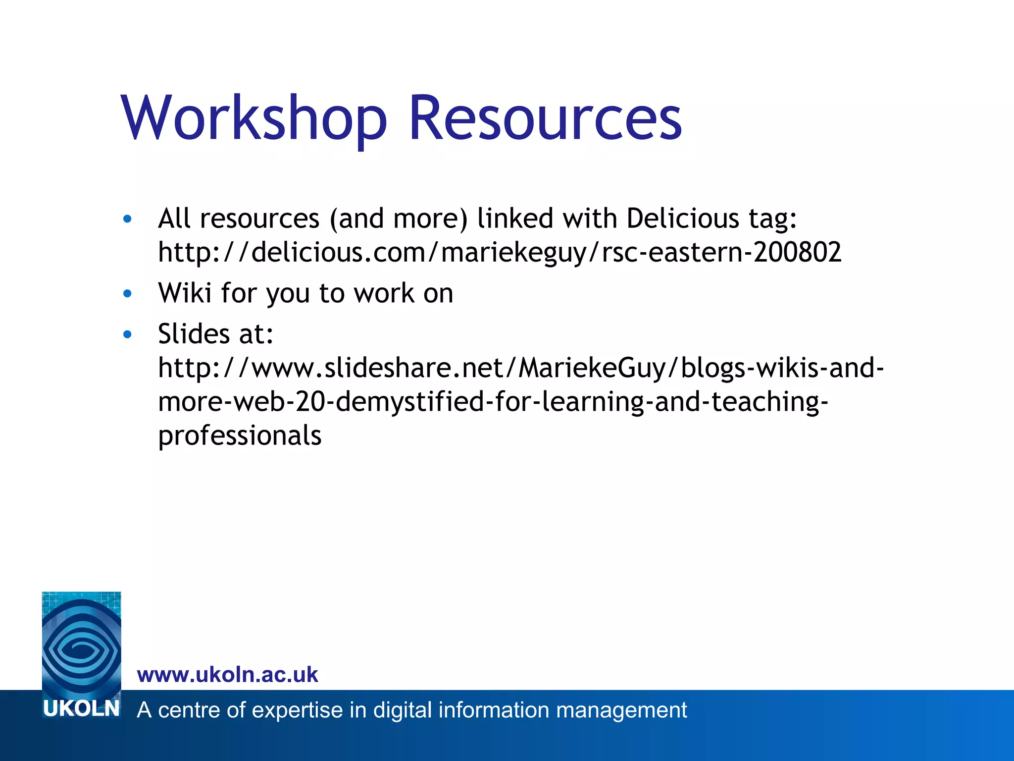 Workshop Resources All resources (and more) linked with Delicious tag: http://delicious.com/mariekeguy/rsc-eastern-200802 Wiki for you to work on Slides at: http://www.slideshare.net/MariekeGuy/blogs-wikis-and-more-web-20-demystified-for-learning-and-teaching-professionals 