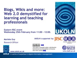 UKOLN is supported  by: Blogs, Wikis and more:  Web 2.0 demystified for learning and teaching professionals Eastern RSC event  Wednesday 25th February from 11:00 - 12:00. Marieke Guy Research Officer www.bath.ac.uk This work is licensed under a Attribution-NonCommercial-ShareAlike 2.0 licence (but note caveat) 