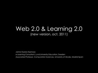 Web 2.0 & Learning 2.0(new version, oct. 2011) Jaime Oyarzo Espinosa e-Learning Consultant, Lund University Education, Sweden Associated Professor, Computation Sciences, University of Alcala, Madrid Spain 