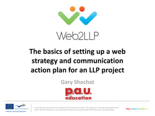 The basics of setting up a web
strategy and communication
action plan for an LLP project
This project was financed with the support of the European Commission. This publication is the sole responsibility of the
author and the Commission is not responsible for any use that may be made of the information contained therein.
http://www.web2llp.eu
Gary Shochat
 