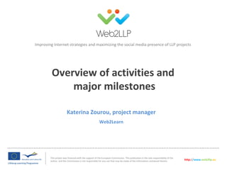 Improving Internet strategies and maximizing the social media presence of LLP projects




         Overview of activities and
             major milestones

                        Katerina Zourou, project manager
                                                        Web2Learn




        This project was financed with the support of the European Commission. This publication is the sole responsibility of the
        author and the Commission is not responsible for any use that may be made of the information contained therein.             http://www.web2llp.eu
 
