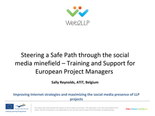 Improving Internet strategies and maximizing the social media presence of LLP
projects
This project was financed with the support of the European Commission. This publication is the sole responsibility of the
author and the Commission is not responsible for any use that may be made of the information contained therein. http://www.web2llp.eu
Steering a Safe Path through the social
media minefield – Training and Support for
European Project Managers
Sally Reynolds, ATiT, Belgium
 