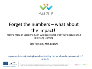 Improving Internet strategies and maximizing the social media presence of LLP
projects
This project was financed with the support of the European Commission. This publication is the sole responsibility of the
author and the Commission is not responsible for any use that may be made of the information contained therein. http://www.web2llp.eu
Forget the numbers – what about
the impact!
making more of social media in European collaborative projects related
to lifelong learning
Sally Reynolds, ATiT, Belgium
 