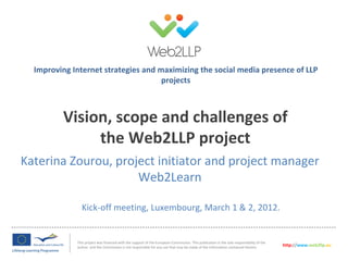 Improving Internet strategies and maximizing the social media presence of LLP
                                     projects



         Vision, scope and challenges of
              the Web2LLP project
Katerina Zourou, project initiator and project manager
                     Web2Learn

               Kick-off meeting, Luxembourg, March 1 & 2, 2012.


             This project was financed with the support of the European Commission. This publication is the sole responsibility of the
             author and the Commission is not responsible for any use that may be made of the information contained therein.             http://www.web2llp.eu
 