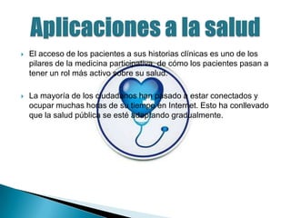 

El acceso de los pacientes a sus historias clínicas es uno de los
pilares de la medicina participativa, de cómo los pacientes pasan a
tener un rol más activo sobre su salud.



La mayoría de los ciudadanos han pasado a estar conectados y
ocupar muchas horas de su tiempo en Internet. Esto ha conllevado
que la salud pública se esté adaptando gradualmente.

 