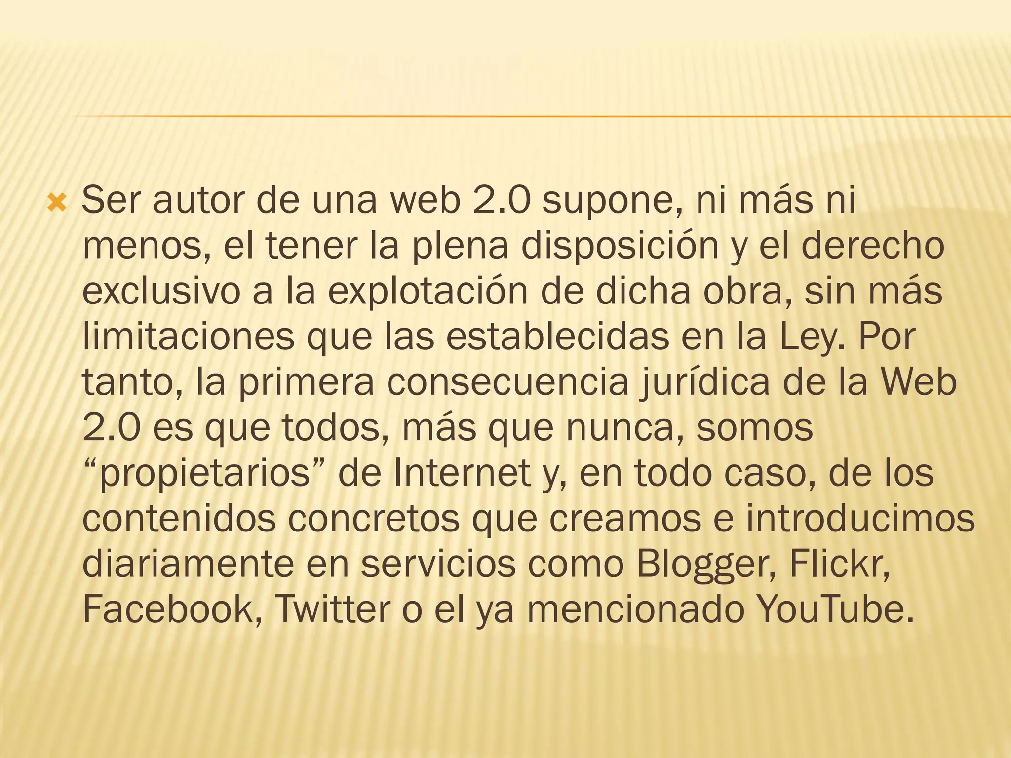  Ser autor de una web 2.0 supone, ni más ni
menos, el tener la plena disposición y el derecho
exclusivo a la explotación de dicha obra, sin más
limitaciones que las establecidas en la Ley. Por
tanto, la primera consecuencia jurídica de la Web
2.0 es que todos, más que nunca, somos
“propietarios” de Internet y, en todo caso, de los
contenidos concretos que creamos e introducimos
diariamente en servicios como Blogger, Flickr,
Facebook, Twitter o el ya mencionado YouTube.
 
