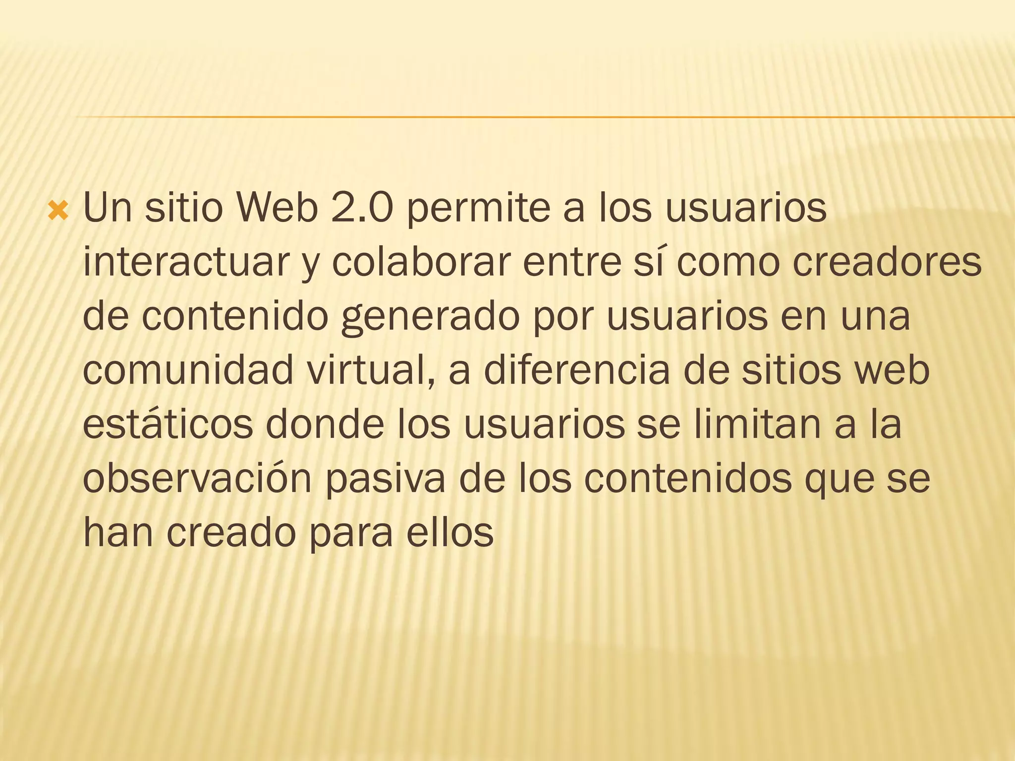  Un sitio Web 2.0 permite a los usuarios
interactuar y colaborar entre sí como creadores
de contenido generado por usuarios en una
comunidad virtual, a diferencia de sitios web
estáticos donde los usuarios se limitan a la
observación pasiva de los contenidos que se
han creado para ellos
 