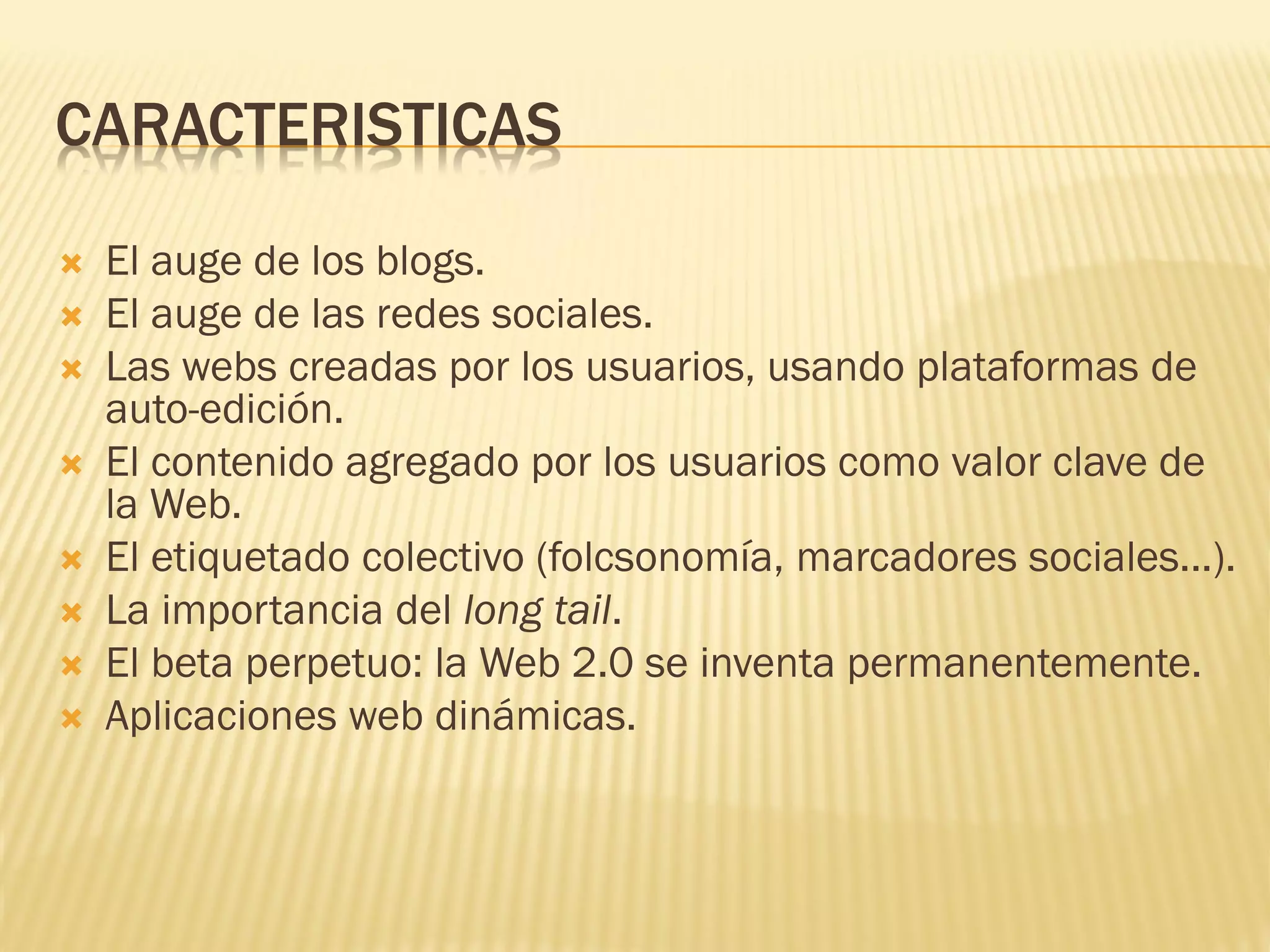 CARACTERISTICAS
 El auge de los blogs.
 El auge de las redes sociales.
 Las webs creadas por los usuarios, usando plataformas de
auto-edición.
 El contenido agregado por los usuarios como valor clave de
la Web.
 El etiquetado colectivo (folcsonomía, marcadores sociales...).
 La importancia del long tail.
 El beta perpetuo: la Web 2.0 se inventa permanentemente.
 Aplicaciones web dinámicas.
 