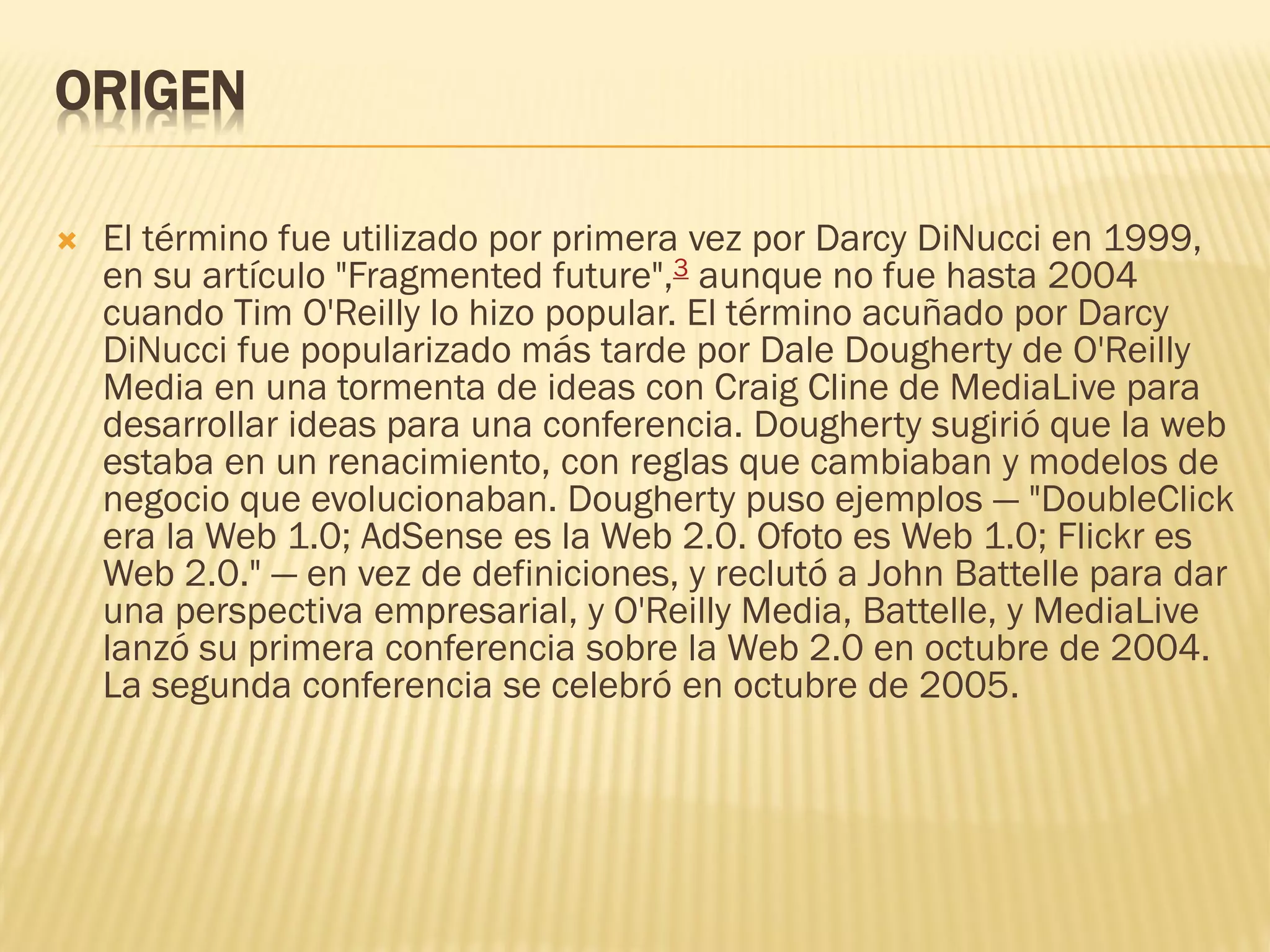 ORIGEN
 El término fue utilizado por primera vez por Darcy DiNucci en 1999,
en su artículo "Fragmented future",3 aunque no fue hasta 2004
cuando Tim O'Reilly lo hizo popular. El término acuñado por Darcy
DiNucci fue popularizado más tarde por Dale Dougherty de O'Reilly
Media en una tormenta de ideas con Craig Cline de MediaLive para
desarrollar ideas para una conferencia. Dougherty sugirió que la web
estaba en un renacimiento, con reglas que cambiaban y modelos de
negocio que evolucionaban. Dougherty puso ejemplos — "DoubleClick
era la Web 1.0; AdSense es la Web 2.0. Ofoto es Web 1.0; Flickr es
Web 2.0." — en vez de definiciones, y reclutó a John Battelle para dar
una perspectiva empresarial, y O'Reilly Media, Battelle, y MediaLive
lanzó su primera conferencia sobre la Web 2.0 en octubre de 2004.
La segunda conferencia se celebró en octubre de 2005.
 