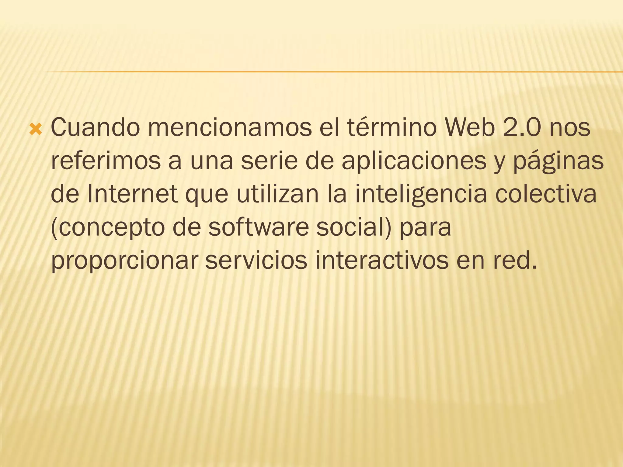  Cuando mencionamos el término Web 2.0 nos
referimos a una serie de aplicaciones y páginas
de Internet que utilizan la inteligencia colectiva
(concepto de software social) para
proporcionar servicios interactivos en red.
 