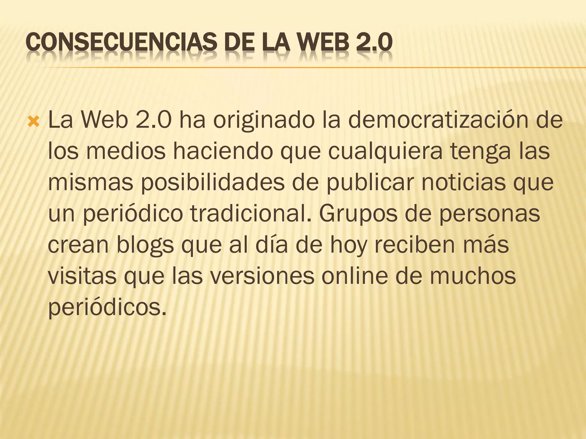 CONSECUENCIAS DE LA WEB 2.0
 La Web 2.0 ha originado la democratización de
los medios haciendo que cualquiera tenga las
mismas posibilidades de publicar noticias que
un periódico tradicional. Grupos de personas
crean blogs que al día de hoy reciben más
visitas que las versiones online de muchos
periódicos.
 