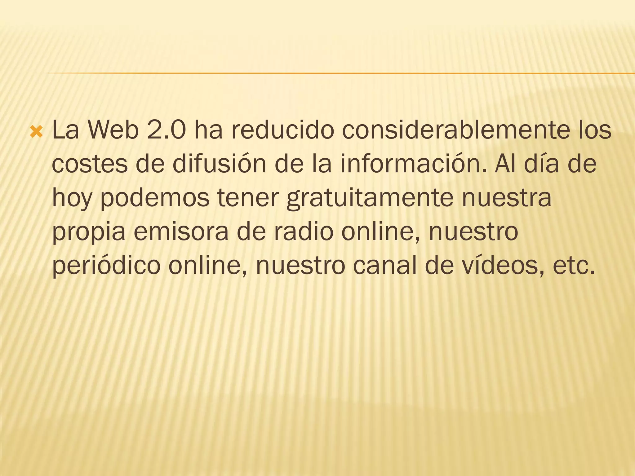  La Web 2.0 ha reducido considerablemente los
costes de difusión de la información. Al día de
hoy podemos tener gratuitamente nuestra
propia emisora de radio online, nuestro
periódico online, nuestro canal de vídeos, etc.
 