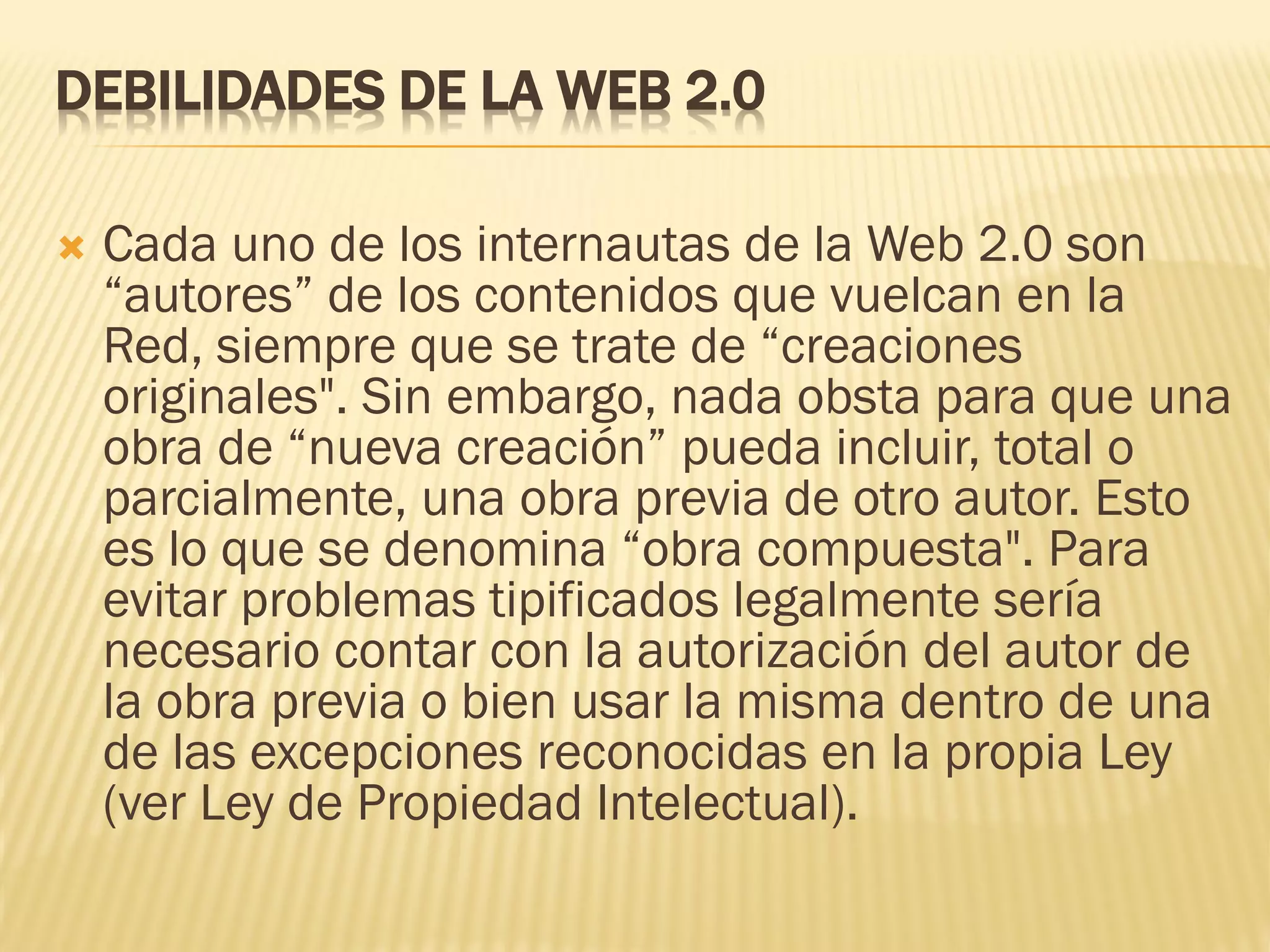 DEBILIDADES DE LA WEB 2.0
 Cada uno de los internautas de la Web 2.0 son
“autores” de los contenidos que vuelcan en la
Red, siempre que se trate de “creaciones
originales". Sin embargo, nada obsta para que una
obra de “nueva creación” pueda incluir, total o
parcialmente, una obra previa de otro autor. Esto
es lo que se denomina “obra compuesta". Para
evitar problemas tipificados legalmente sería
necesario contar con la autorización del autor de
la obra previa o bien usar la misma dentro de una
de las excepciones reconocidas en la propia Ley
(ver Ley de Propiedad Intelectual).
 