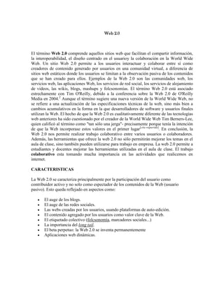 Web 2.0

El término Web 2.0 comprende aquellos sitios web que facilitan el compartir información,
la interoperabilidad, el diseño centrado en el usuarioy la colaboración en la World Wide
Web. Un sitio Web 2.0 permite a los usuarios interactuar y colaborar entre sí como
creadores de contenido generado por usuarios en una comunidad virtual, a diferencia de
sitios web estáticos donde los usuarios se limitan a la observación pasiva de los contenidos
que se han creado para ellos. Ejemplos de la Web 2.0 son las comunidades web, los
servicios web, las aplicaciones Web, los servicios de red social, los servicios de alojamiento
de videos, las wikis, blogs, mashups y folcsonomías. El término Web 2.0 está asociado
estrechamente con Tim O'Reilly, debido a la conferencia sobre la Web 2.0 de O'Reilly
Media en 2004.2 Aunque el término sugiere una nueva versión de la World Wide Web, no
se refiere a una actualización de las especificaciones técnicas de la web, sino más bien a
cambios acumulativos en la forma en la que desarrolladores de software y usuarios finales
utilizan la Web. El hecho de que la Web 2.0 es cualitativamente diferente de las tecnologías
web anteriores ha sido cuestionado por el creador de la World Wide Web Tim Berners-Lee,
quien calificó al término como "tan sólo una jerga"- precisamente porque tenía la intención
de que la Web incorporase estos valores en el primer lugar[cita requerida]. En conclusión, la
Web 2.0 nos permite realizar trabajo colaborativo entre varios usuarios o colaboradores.
Además, las herramientas que ofrece la web 2.0 no sólo permitirán mejorar los temas en el
aula de clase, sino también pueden utilizarse para trabajo en empresa. La web 2.0 permite a
estudiantes y docentes mejorar las herramientas utilizadas en el aula de clase. El trabajo
colaborativo esta tomando mucha importancia en las actividades que realicemos en
internet.
CARACTERISTICAS
La Web 2.0 se caracteriza principalmente por la participación del usuario como
contribuidor activo y no solo como espectador de los contenidos de la Web (usuario
pasivo). Esto queda reflejado en aspectos como:
El auge de los blogs.
El auge de las redes sociales.
Las webs creadas por los usuarios, usando plataformas de auto-edición.
El contenido agregado por los usuarios como valor clave de la Web.
El etiquetado colectivo (folcsonomía, marcadores sociales...)
La importancia del long tail.
El beta perpetuo: la Web 2.0 se inventa permanentemente
Aplicaciones web dinámicas.

 