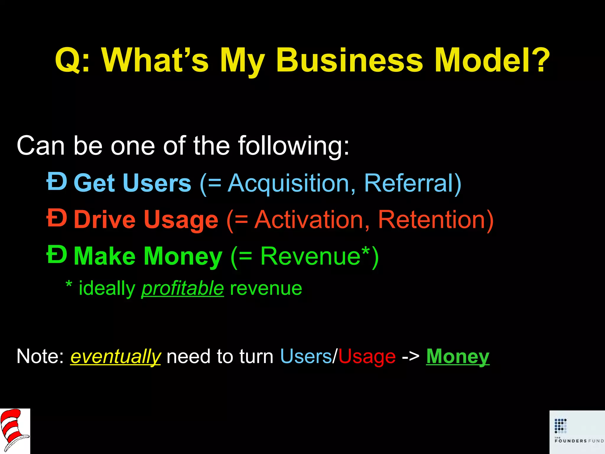 Q: What’s My Business Model? Can be one of the following: Get Users  (= Acquisition, Referral) Drive Usage  (= Activation, Retention) Make Money  (= Revenue*) * ideally  profitable   revenue Note:  eventually  need to turn  Users / Usage  ->  Money 