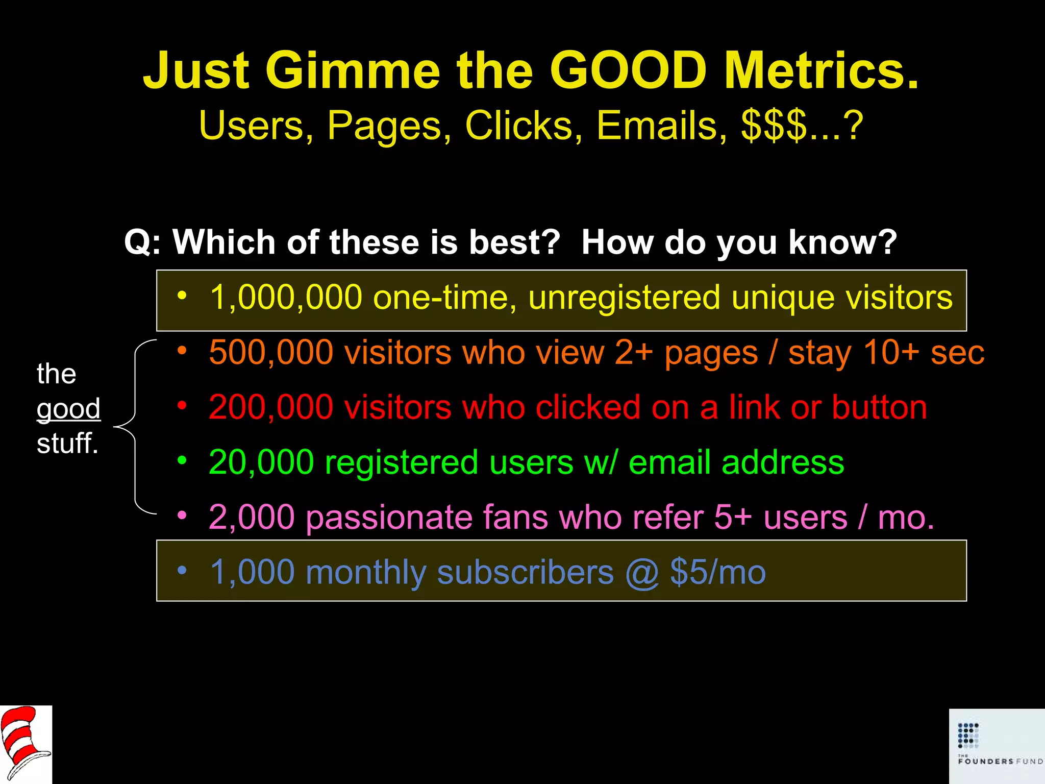 Just Gimme the GOOD Metrics. Users, Pages, Clicks, Emails, $$$...? Q: Which of these is best?  How do you know? 1,000,000 one-time, unregistered unique visitors 500,000 visitors who view 2+ pages / stay 10+ sec 200,000 visitors who clicked on a link or button 20,000 registered users w/ email address 2,000 passionate fans who refer 5+ users / mo. 1,000 monthly subscribers @ $5/mo the  good  stuff. 
