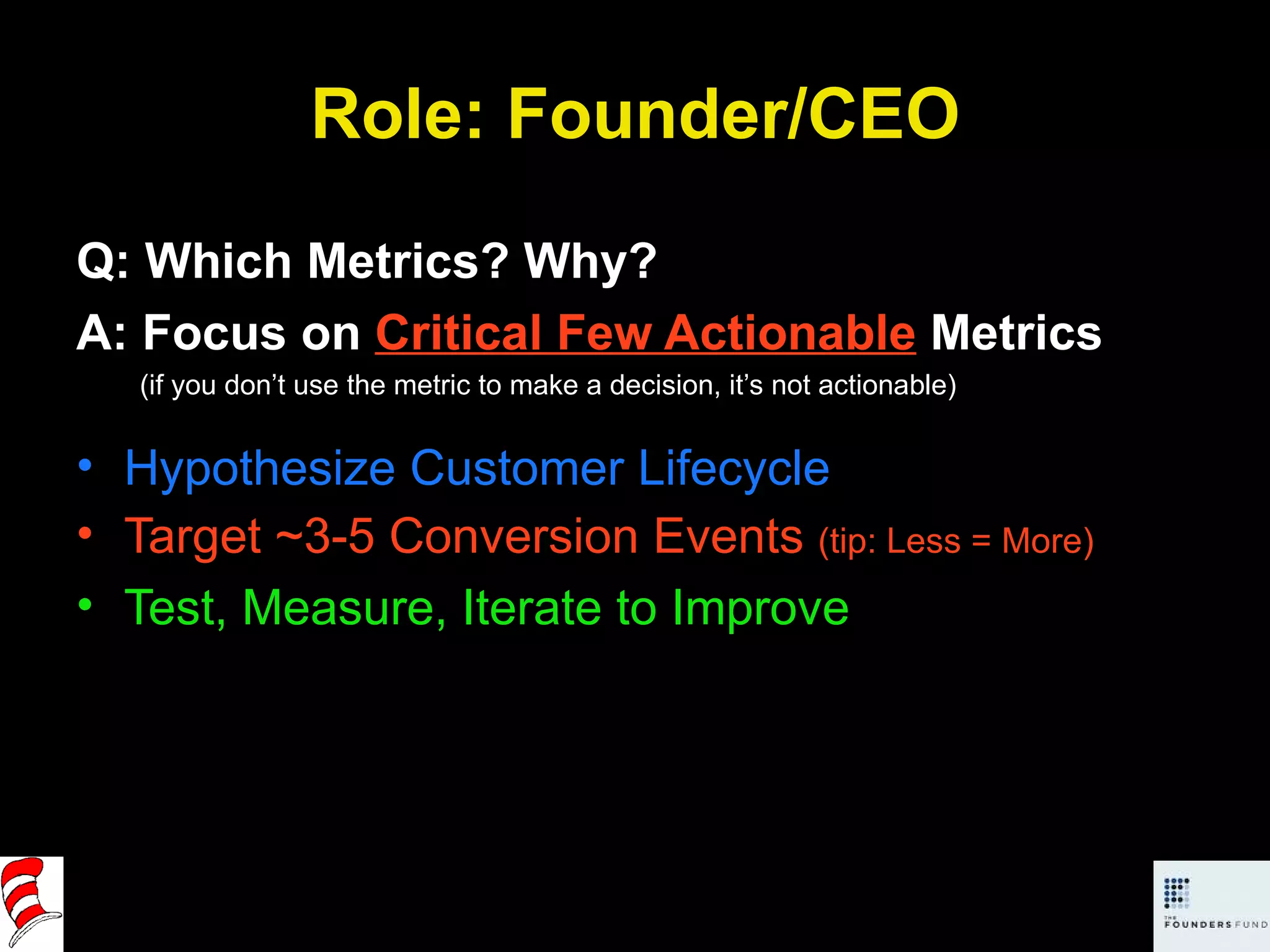 Role: Founder/CEO Q: Which Metrics? Why? A: Focus on  Critical Few Actionable  Metrics (if you don’t use the metric to make a decision, it’s not actionable) Hypothesize Customer Lifecycle Target ~3-5 Conversion Events  (tip: Less = More) Test, Measure, Iterate to Improve 