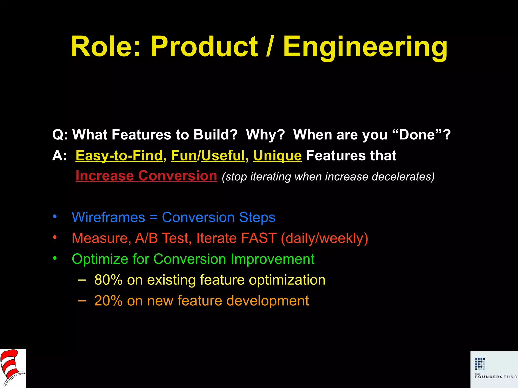 Role: Product / Engineering Q: What Features to Build?  Why?  When are you “Done”? A:  Easy-to-Find ,  Fun / Useful ,  Unique  Features that   Increase Conversion   (stop iterating when increase decelerates) Wireframes = Conversion Steps Measure, A/B Test, Iterate FAST (daily/weekly) Optimize for Conversion Improvement 80% on existing feature optimization 20% on new feature development 