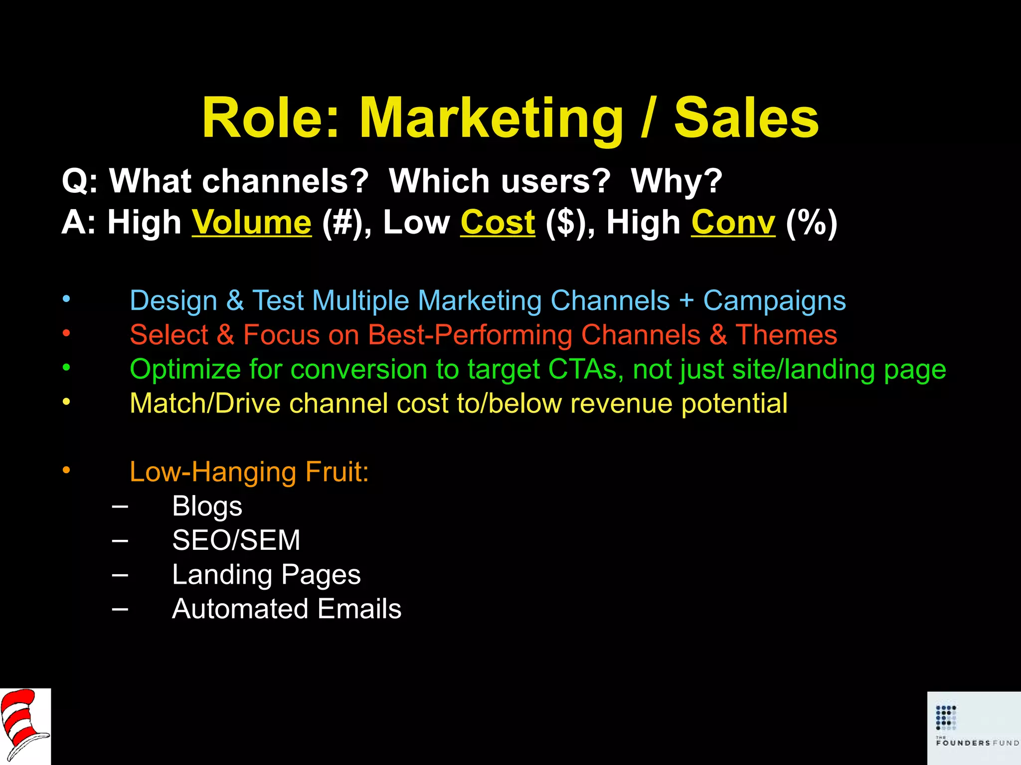 Role: Marketing / Sales Q: What channels?  Which users?  Why? A: High  Volume  (#), Low  Cost  ($), High  Conv  (%) Design & Test Multiple Marketing Channels + Campaigns Select & Focus on Best-Performing Channels & Themes Optimize for conversion to target CTAs, not just site/landing page Match/Drive channel cost to/below revenue potential Low-Hanging Fruit:  Blogs SEO/SEM Landing Pages Automated Emails 