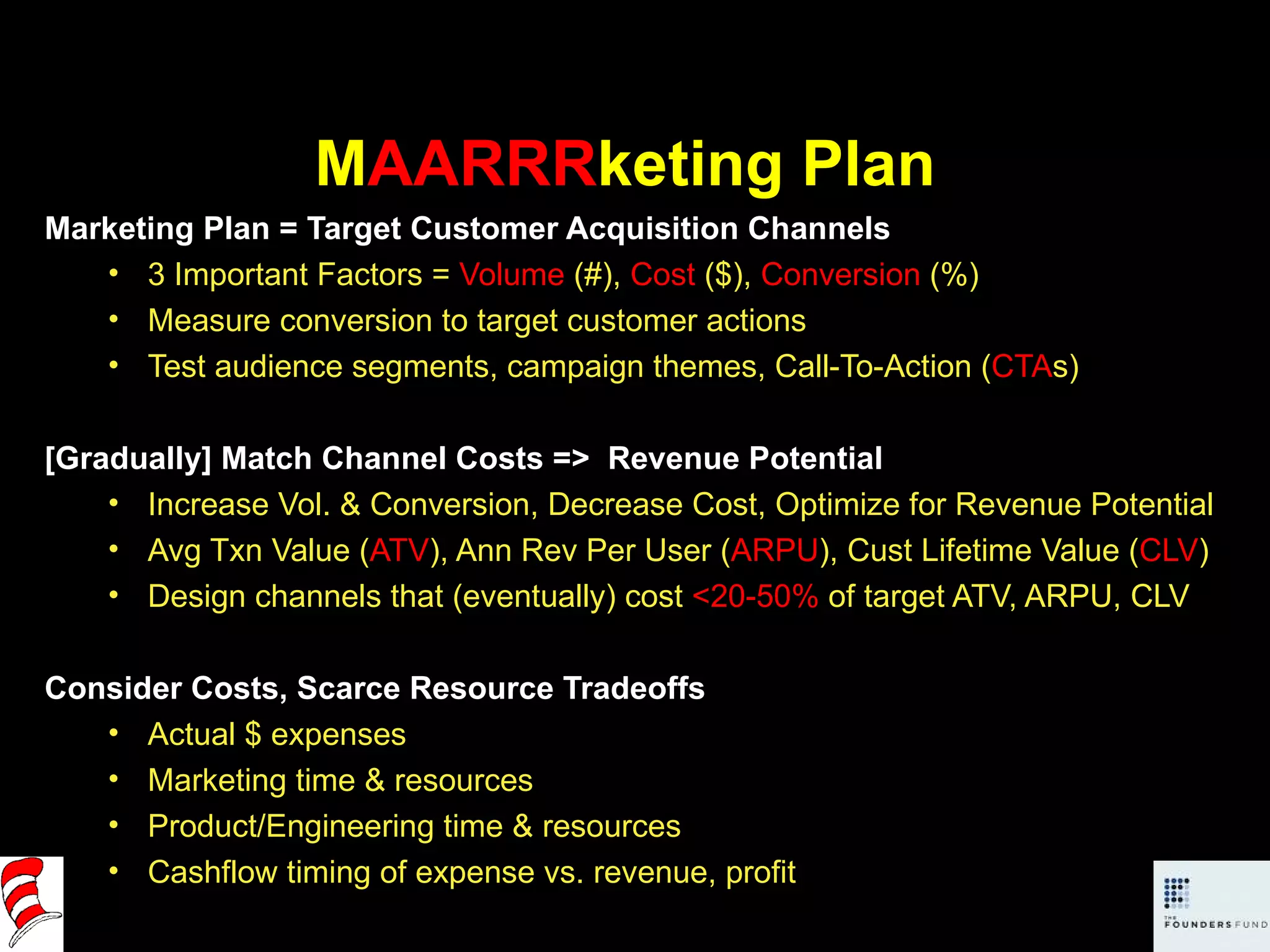 M AARRR keting Plan Marketing Plan = Target Customer Acquisition Channels 3 Important Factors =  Volume  (#),  Cost  ($),  Conversion  (%) Measure conversion to target customer actions Test audience segments, campaign themes, Call-To-Action ( CTA s)  [Gradually] Match Channel Costs =>  Revenue Potential  Increase Vol. & Conversion, Decrease Cost, Optimize for Revenue Potential Avg Txn Value ( ATV ), Ann Rev Per User ( ARPU ), Cust Lifetime Value ( CLV ) Design channels that (eventually) cost  <20-50%  of target ATV, ARPU, CLV Consider Costs, Scarce Resource Tradeoffs Actual $ expenses Marketing time & resources Product/Engineering time & resources Cashflow timing of expense vs. revenue, profit 