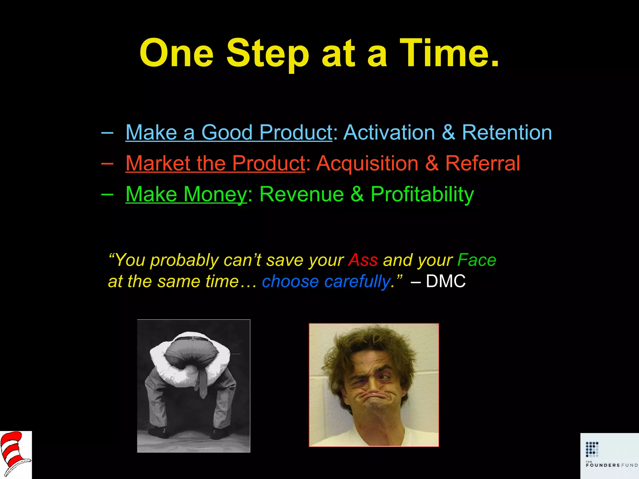 One Step at a Time. Make a Good Product : Activation & Retention Market the Product : Acquisition & Referral Make Money : Revenue & Profitability “ You probably can’t save your  Ass  and your  Face  at the same time…  choose carefully .”  – DMC 