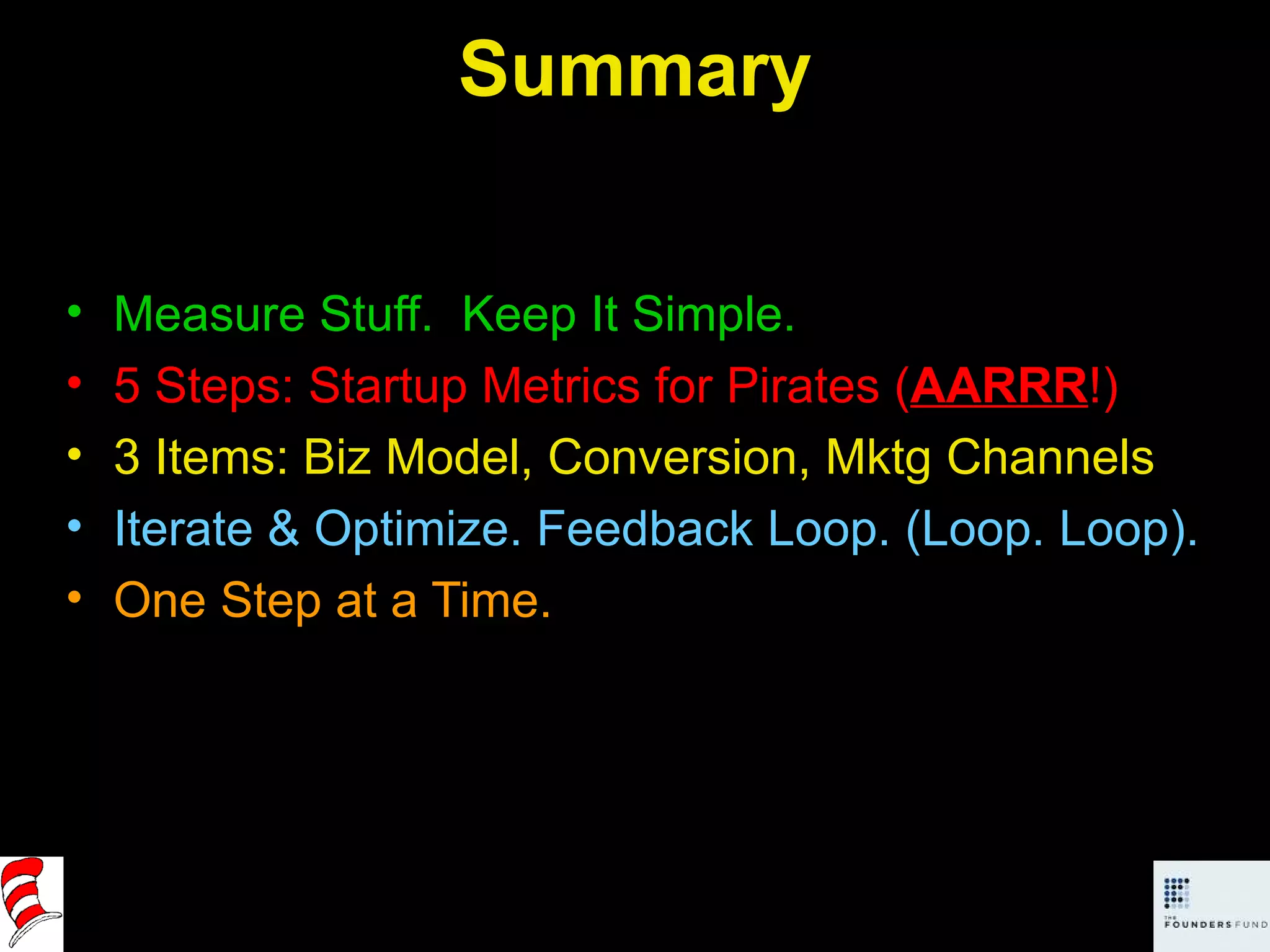 Summary Measure Stuff.  Keep It Simple. 5 Steps: Startup Metrics for Pirates ( AARRR !) 3 Items: Biz Model, Conversion, Mktg Channels Iterate & Optimize. Feedback Loop. (Loop. Loop). One Step at a Time. 