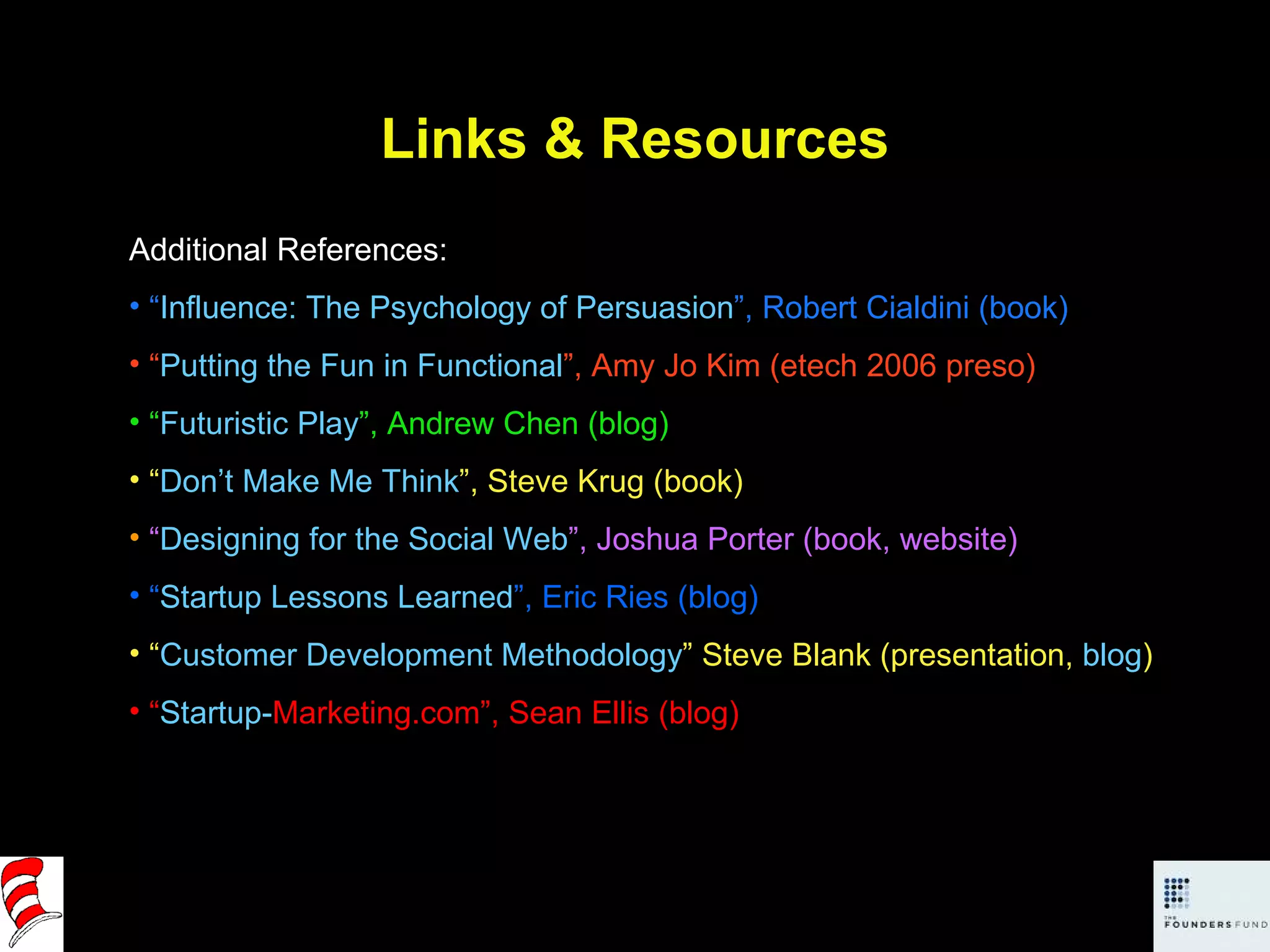 Links & Resources Additional References: “ Influence: The Psychology of Persuasion ”, Robert Cialdini (book) “ Putting the Fun in Functional ”, Amy Jo Kim (etech 2006 preso) “ Futuristic Play ”, Andrew Chen (blog) “ Don’t Make Me Think ”, Steve Krug (book) “ Designing for the Social Web ”, Joshua Porter (book, website) “ Startup Lessons Learned ”, Eric Ries (blog) “ Customer Development Methodology ” Steve Blank (presentation,  blog ) “ Startup- Marketing.com ”, Sean Ellis (blog) 