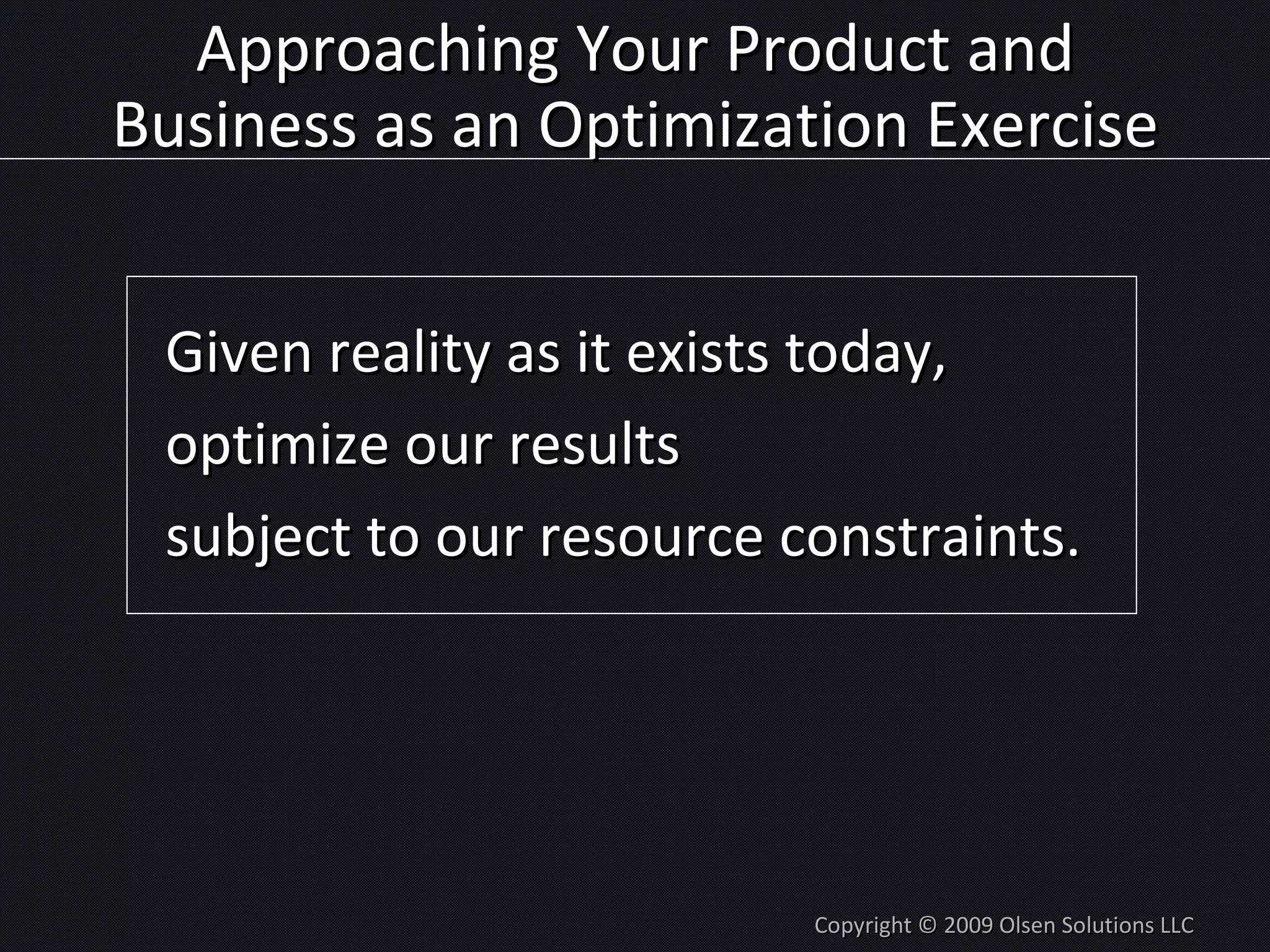 Approaching Your Product and Business as an Optimization Exercise Given reality as it exists today, optimize our results subject to our resource constraints. Copyright © 2009 Olsen Solutions LLC 