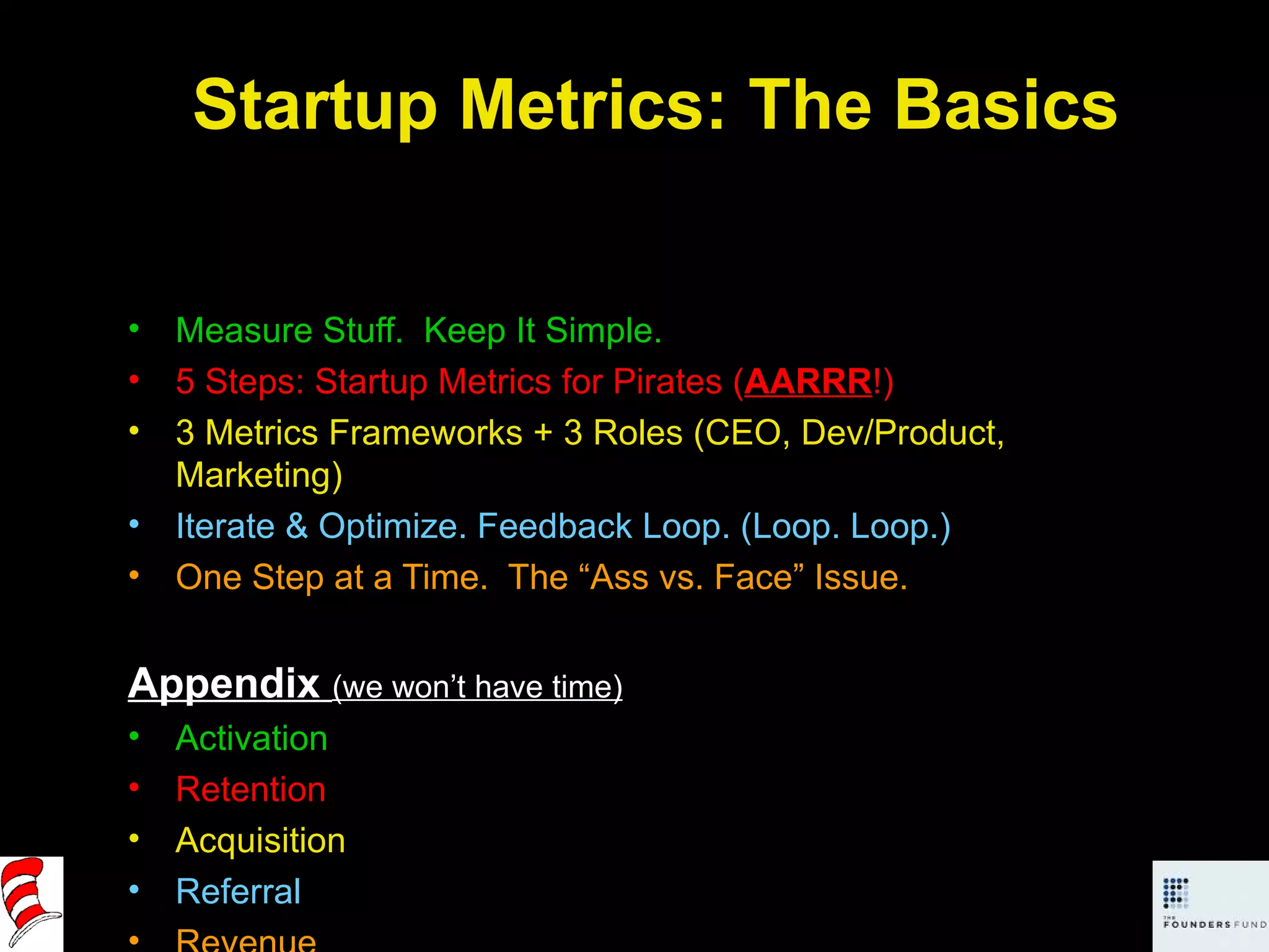 Startup Metrics: The Basics Measure Stuff.  Keep It Simple. 5 Steps: Startup Metrics for Pirates ( AARRR !) 3 Metrics Frameworks + 3 Roles (CEO, Dev/Product, Marketing) Iterate & Optimize. Feedback Loop. (Loop. Loop.) One Step at a Time.  The “Ass vs. Face” Issue. Appendix   (we won’t have time) Activation Retention Acquisition Referral Revenue 