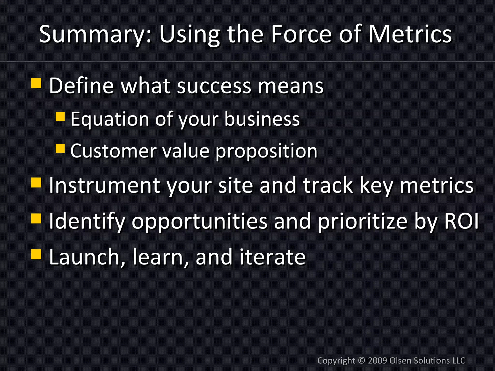 Summary: Using the Force of Metrics Define what success means Equation of your business Customer value proposition Instrument your site and track key metrics Identify opportunities and prioritize by ROI Launch, learn, and iterate Copyright © 2009 Olsen Solutions LLC 