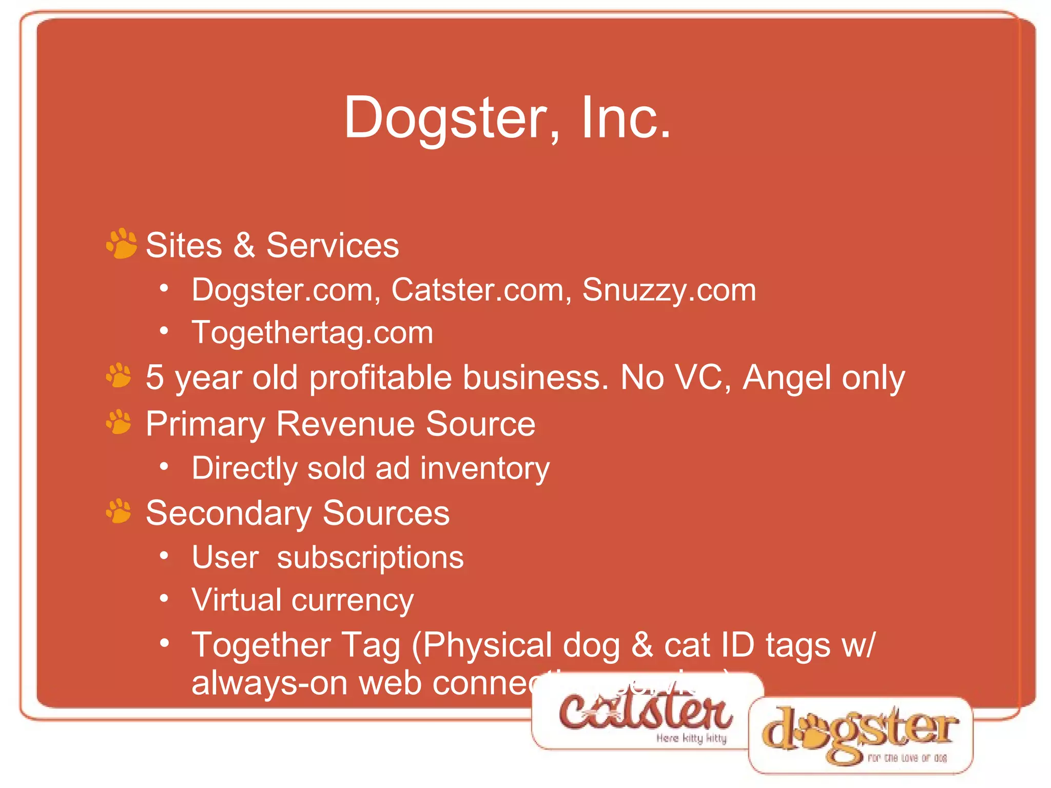 Dogster, Inc. Sites & Services Dogster.com, Catster.com, Snuzzy.com Togethertag.com 5 year old profitable business. No VC, Angel only Primary Revenue Source Directly sold ad inventory Secondary Sources User  subscriptions Virtual currency Together Tag (Physical dog & cat ID tags w/ always-on web connecting service) 