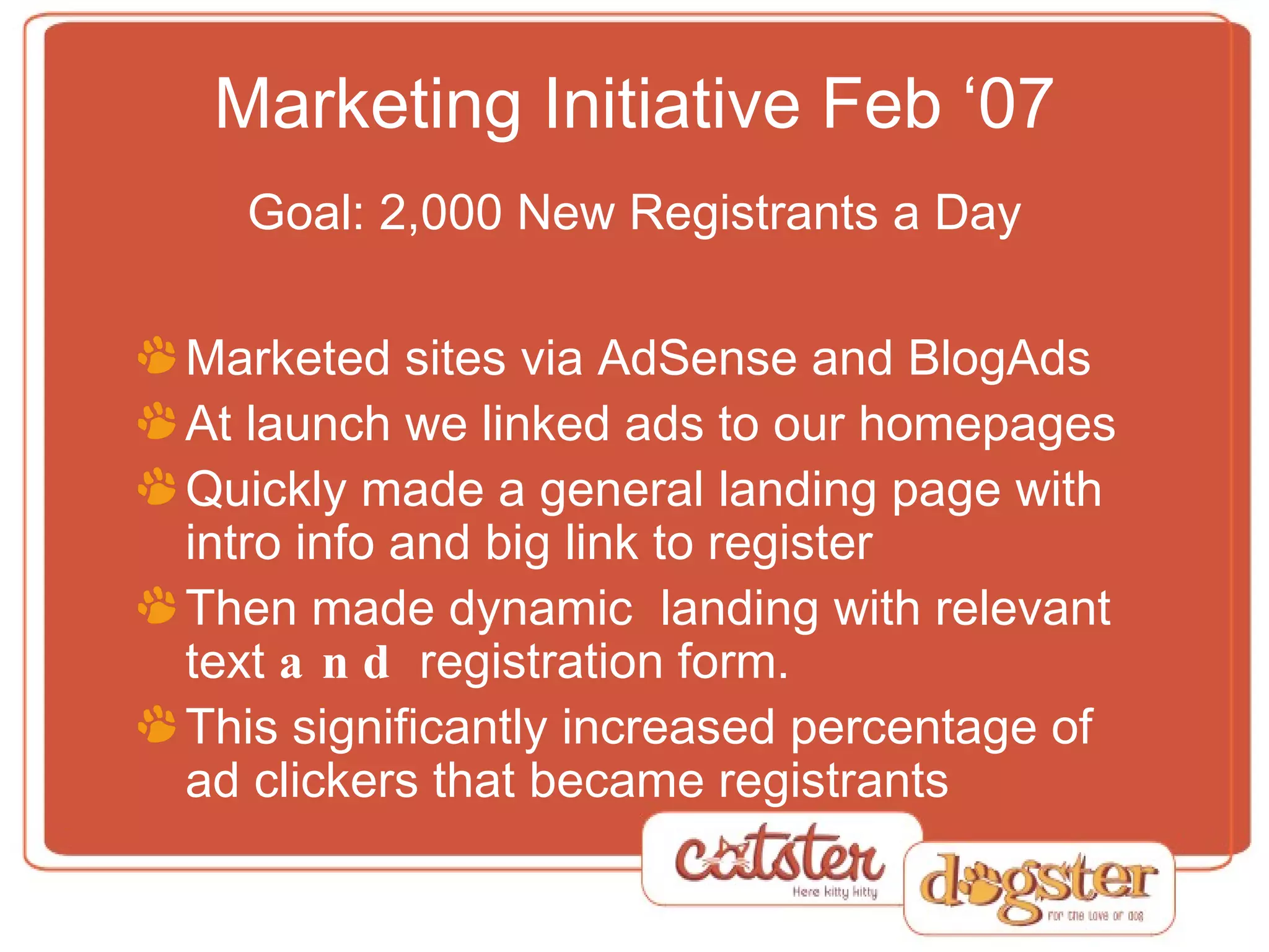 Marketing Initiative Feb ‘07 Goal: 2,000 New Registrants a Day Marketed sites via AdSense and BlogAds At launch we linked ads to our homepages Quickly made a general landing page with intro info and big link to register Then made dynamic  landing with relevant text  and  registration form. This significantly increased percentage of ad clickers that became registrants 