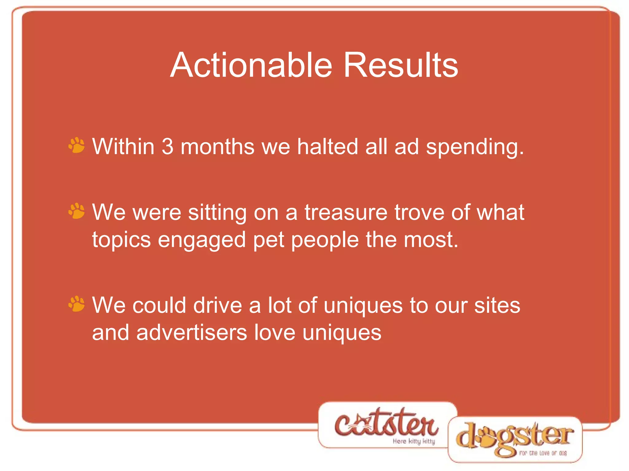 Actionable Results Within 3 months we halted all ad spending. We were sitting on a treasure trove of what topics engaged pet people the most. We could drive a lot of uniques to our sites and advertisers love uniques 