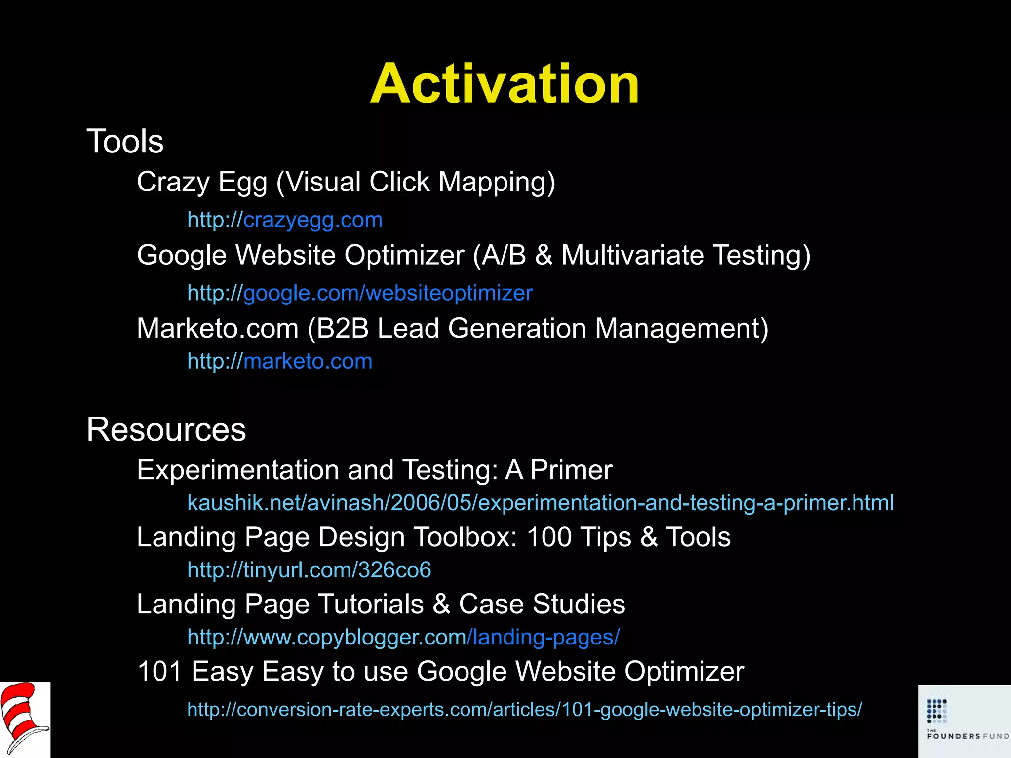 Activation Tools Crazy Egg (Visual Click Mapping) http:// crazyegg.com   Google Website Optimizer (A/B & Multivariate Testing) http:// google.com/websiteoptimizer   Marketo.com (B2B Lead Generation Management) http:// marketo.com   Resources Experimentation and Testing: A Primer kaushik.net/avinash/2006/05/experimentation-and-testing-a-primer.html Landing Page Design Toolbox: 100 Tips & Tools http://tinyurl.com/326co6   Landing Page Tutorials & Case Studies http:// www.copyblogger.com /landing-pages/   101 Easy Easy to use Google Website Optimizer http://conversion-rate-experts.com/articles/101-google-website-optimizer-tips/   