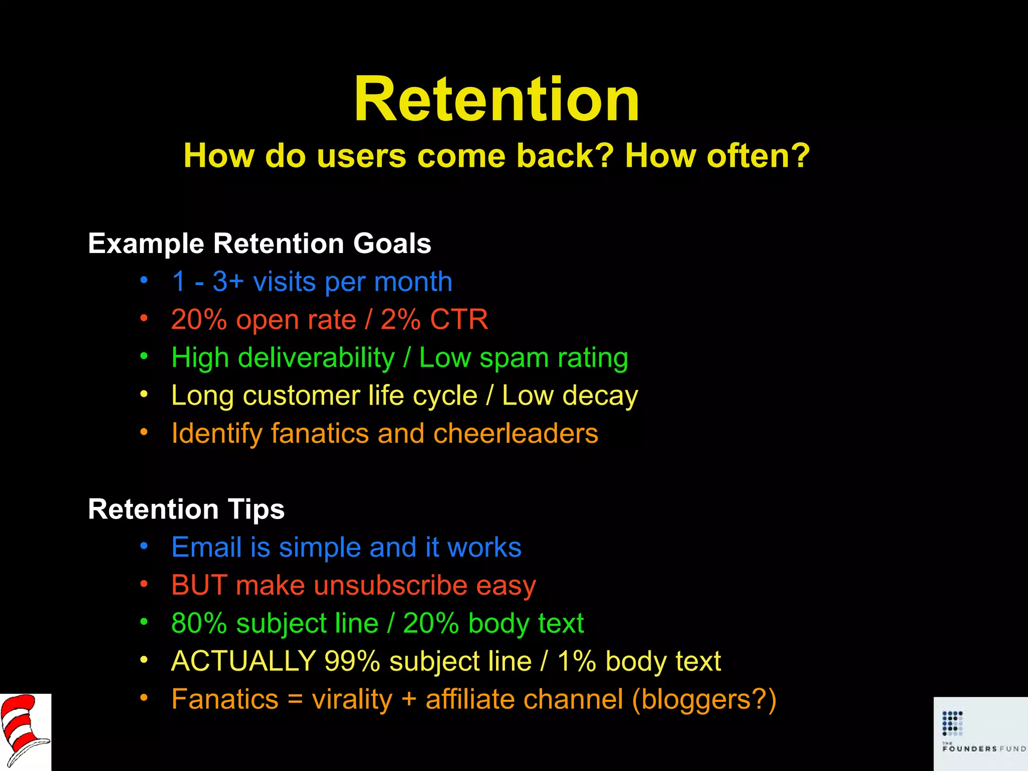 Example Retention Goals 1 - 3+ visits per month 20% open rate / 2% CTR High deliverability / Low spam rating Long customer life cycle / Low decay Identify fanatics and cheerleaders Retention Tips Email is simple and it works BUT make unsubscribe easy 80% subject line / 20% body text ACTUALLY 99% subject line / 1% body text Fanatics = virality + affiliate channel (bloggers?) Retention How do users come back? How often? 