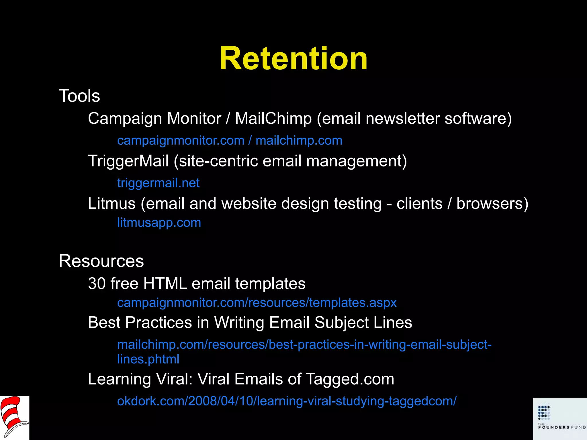 Retention Tools Campaign Monitor / MailChimp (email newsletter software) campaignmonitor.com / mailchimp.com TriggerMail (site-centric email management) triggermail.net Litmus (email and website design testing - clients / browsers) litmusapp.com Resources 30 free HTML email templates campaignmonitor.com/resources/templates.aspx Best Practices in Writing Email Subject Lines mailchimp.com/resources/best-practices-in-writing-email-subject-lines.phtml Learning Viral: Viral Emails of Tagged.com okdork.com/2008/04/10/learning-viral-studying-taggedcom/ 