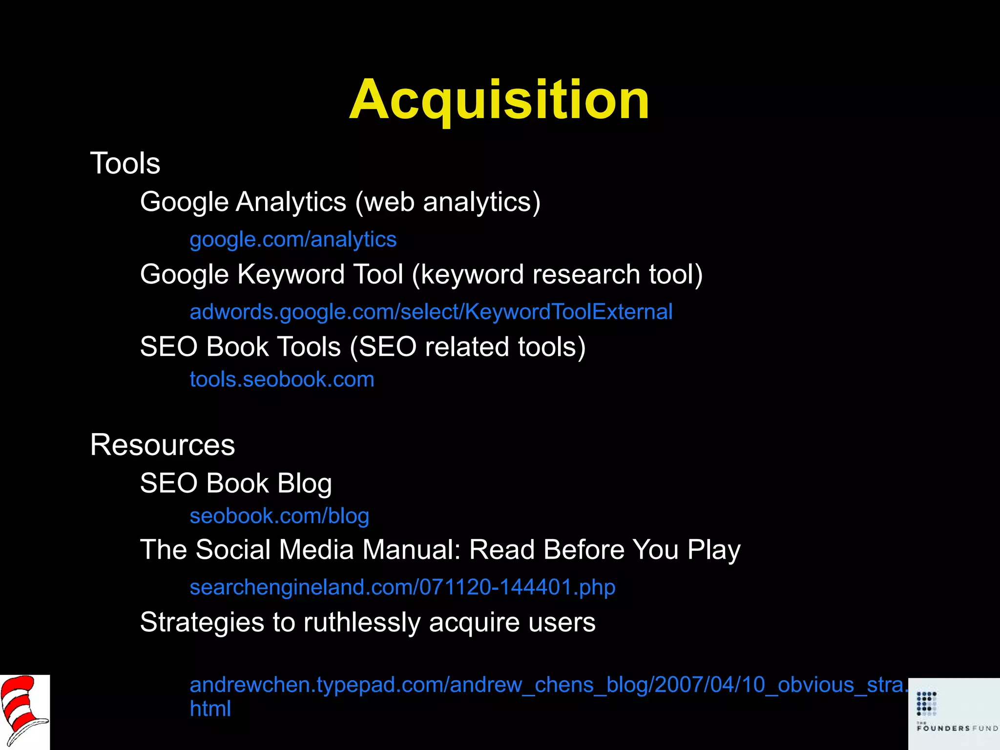 Acquisition Tools Google Analytics (web analytics) google.com/analytics Google Keyword Tool (keyword research tool) adwords.google.com/select/KeywordToolExternal SEO Book Tools (SEO related tools) tools.seobook.com Resources SEO Book Blog seobook.com/blog The Social Media Manual: Read Before You Play searchengineland.com/071120-144401.php Strategies to ruthlessly acquire users andrewchen.typepad.com/andrew_chens_blog/2007/04/10_obvious_stra.html 