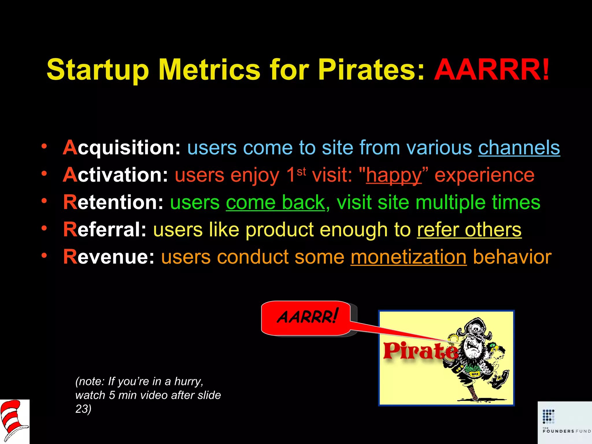 Startup Metrics for Pirates:  AARRR! A cquisition:   users come to site from various  channels A ctivation:  users enjoy 1 st  visit: &quot; happy ” experience R etention:  users  come back , visit site multiple times R eferral:  users like product enough to  refer others R evenue:  users conduct some  monetization  behavior (note: If you’re in a hurry,  watch 5 min video after slide 23) AARRR ! 