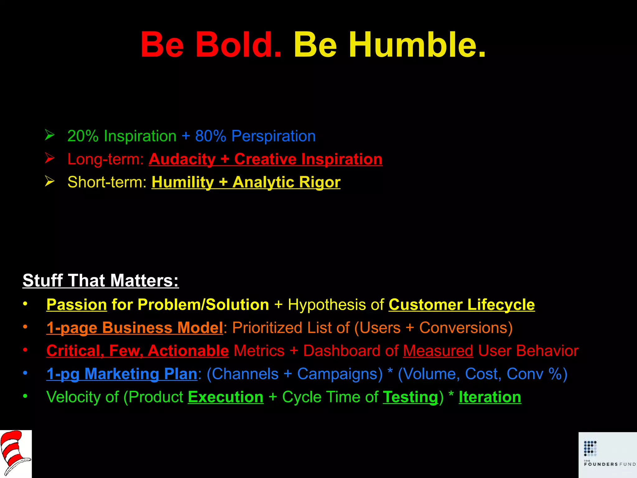 Be Bold.  Be Humble. Stuff That Matters: Passion  for Problem/Solution  + Hypothesis of  Customer Lifecycle 1-page Business Model : Prioritized List of (Users + Conversions) Critical, Few, Actionable   Metrics + Dashboard of  Measured  User Behavior 1-pg Marketing Plan : (Channels + Campaigns) * (Volume, Cost, Conv %) Velocity of (Product  Execution  + Cycle Time of  Testing ) *  Iteration 20% Inspiration   + 80% Perspiration Long-term:  Audacity + Creative Inspiration Short-term:  Humility + Analytic Rigor 