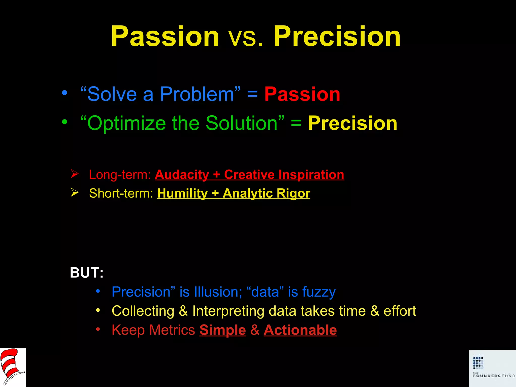 Passion  vs.  Precision “ Solve a Problem” =  Passion “ Optimize the Solution” =   Precision BUT: Precision” is Illusion; “data” is fuzzy Collecting & Interpreting data takes time & effort Keep Metrics  Simple  &  Actionable Long-term:  Audacity + Creative Inspiration Short-term:  Humility + Analytic Rigor 