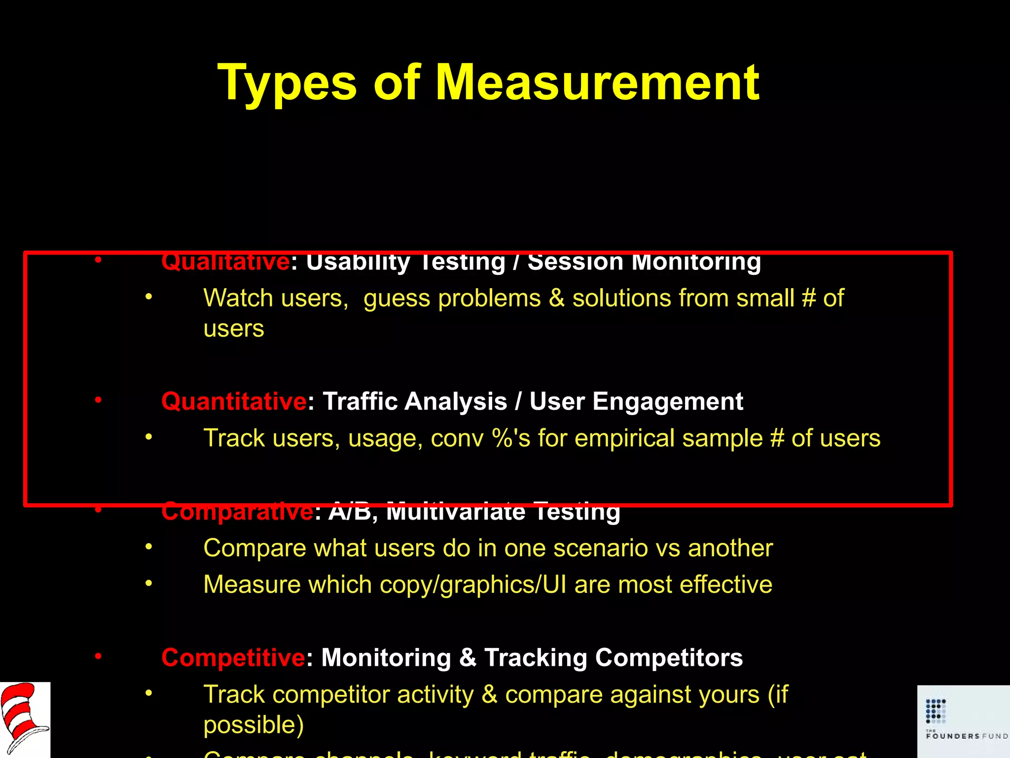 Types of Measurement Qualitative : Usability Testing / Session Monitoring Watch users,  guess problems & solutions from small # of users Quantitative : Traffic Analysis / User Engagement Track users, usage, conv %'s for empirical sample # of users Comparative : A/B, Multivariate Testing Compare what users do in one scenario vs another Measure which copy/graphics/UI are most effective Competitive : Monitoring & Tracking Competitors Track competitor activity & compare against yours (if possible) Compare channels, keyword traffic, demographics, user sat, etc. 