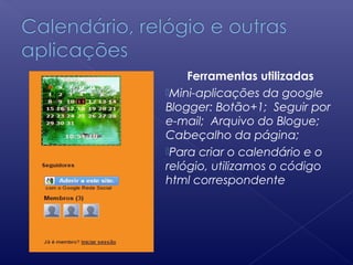 Ferramentas utilizadas
Mini-aplicações da google
Blogger: Botão+1; Seguir por
e-mail; Arquivo do Blogue;
Cabeçalho da página;
Para criar o calendário e o
relógio, utilizamos o código
html correspondente
 