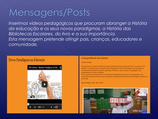 Inserimos vídeos pedagógicos que procuram abranger a História
da educação e os seus novos paradigmas, a História das
Bibliotecas Escolares, do livro e a sua importância.
Esta mensagem pretende atingir pais, crianças, educadores e
comunidade.
 