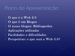  O que é a Web 2.0
 O que é um Blogue
 O nosso blogue: Bibliogarden
 Aplicações utilizadas
 Facilidades e dificuldades
 Perspetivas: o que será a Web 3.0?
 
