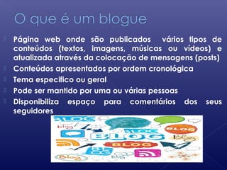  Página web onde são publicados vários tipos de
conteúdos (textos, imagens, músicas ou vídeos) e
atualizada através da colocação de mensagens (posts)
 Conteúdos apresentados por ordem cronológica
 Tema especifico ou geral
 Pode ser mantido por uma ou várias pessoas
 Disponibiliza espaço para comentários dos seus
seguidores
 