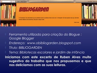  Ferramenta utilizada para criação do Blogue :
Google Blogger
 Endereço: www.obibliogarden.blogspot.com
 Titulo: BIBLIOGARDEN
 Tema: Bibliotecas escolares e jardim de infância
Iniciamos com este excerto de Ruben Alves muito
sugestivo do trabalho que nos propusemos e que
nos deliciamos com as suas leituras.
 