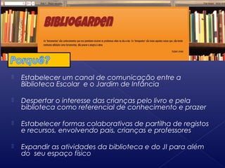  Estabelecer um canal de comunicação entre a
Biblioteca Escolar e o Jardim de Infância
 Despertar o interesse das crianças pelo livro e pela
biblioteca como referencial de conhecimento e prazer
 Estabelecer formas colaborativas de partilha de registos
e recursos, envolvendo pais, crianças e professores
 Expandir as atividades da biblioteca e do JI para além
do seu espaço físico
 
